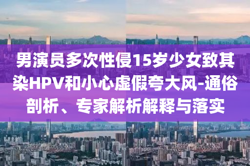 男演員多次性侵15歲少女致其染HPV和小心虛假夸大風-通俗剖析、專家解析解釋與落實