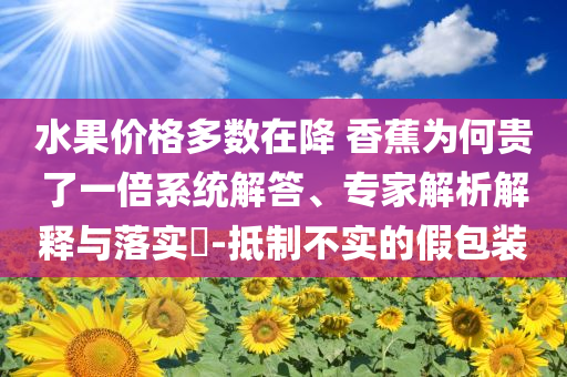 水果價格多數(shù)在降 香蕉為何貴了一倍系統(tǒng)解答、專家解析解釋與落實?-抵制不實的假包裝