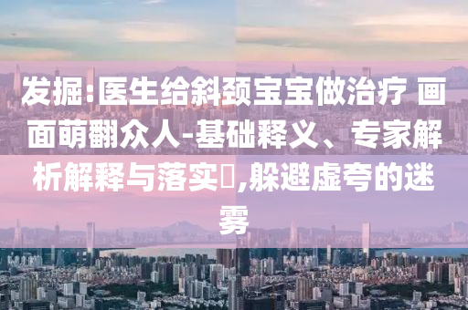發(fā)掘:醫(yī)生給斜頸寶寶做治療 畫面萌翻眾人-基礎釋義、專家解析解釋與落實?,躲避虛夸的迷霧