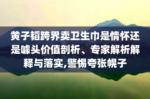 黃子韜跨界賣衛(wèi)生巾是情懷還是噱頭價(jià)值剖析、專家解析解釋與落實(shí),警惕夸張幌子