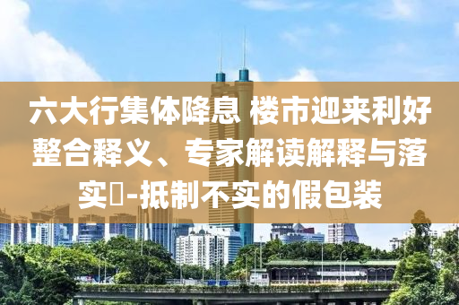 六大行集體降息 樓市迎來利好整合釋義、專家解讀解釋與落實(shí)?-抵制不實(shí)的假包裝