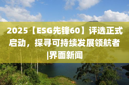 2025【ESG先鋒60】評選正式啟動，探尋可持續(xù)發(fā)展領(lǐng)航者|界面新聞