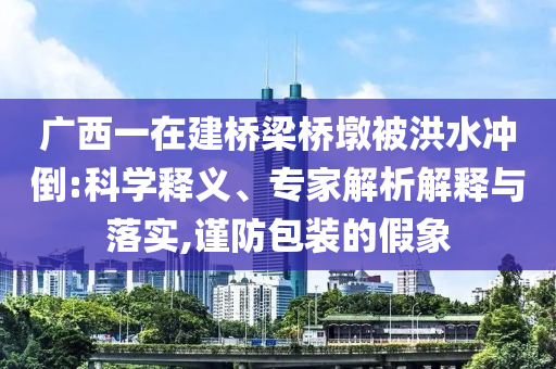 廣西一在建橋梁橋墩被洪水沖倒:科學(xué)釋義、專家解析解釋與落實,謹防包裝的假象