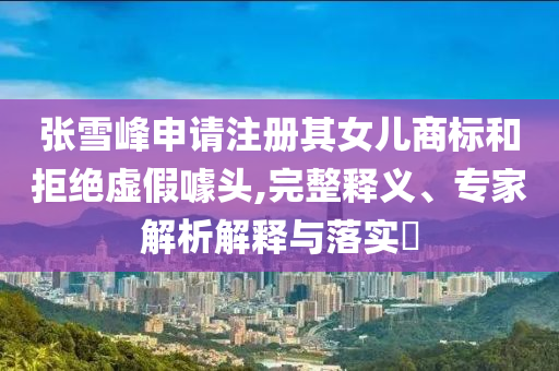 張雪峰申請(qǐng)注冊(cè)其女兒商標(biāo)和拒絕虛假噱頭,完整釋義、專家解析解釋與落實(shí)?