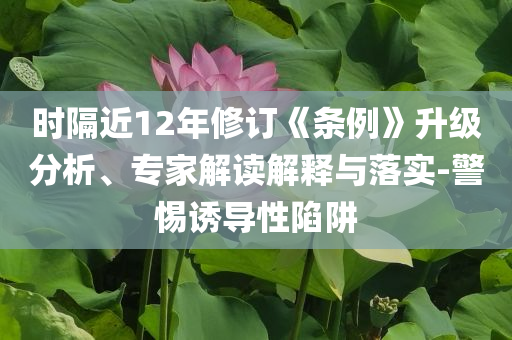 時(shí)隔近12年修訂《條例》升級(jí)分析、專家解讀解釋與落實(shí)-警惕誘導(dǎo)性陷阱