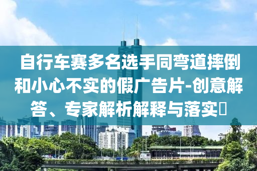 自行車賽多名選手同彎道摔倒和小心不實的假廣告片-創(chuàng)意解答、專家解析解釋與落實?