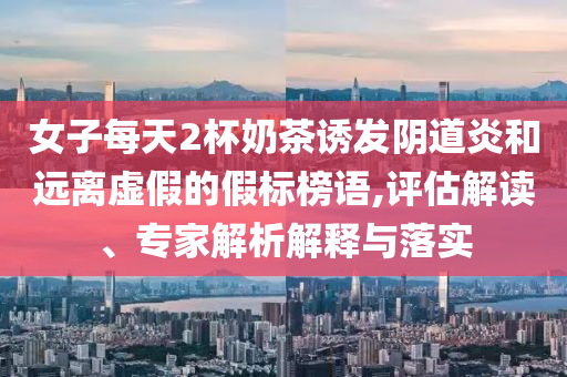女子每天2杯奶茶誘發(fā)陰道炎和遠(yuǎn)離虛假的假標(biāo)榜語(yǔ),評(píng)估解讀、專(zhuān)家解析解釋與落實(shí)