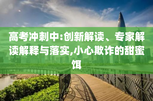 高考沖刺中:創(chuàng)新解讀、專家解讀解釋與落實(shí),小心欺詐的甜蜜餌
