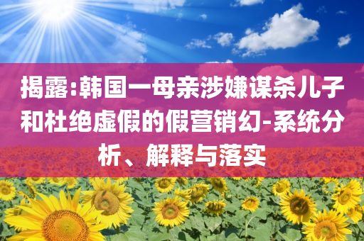 揭露:韓國一母親涉嫌謀殺兒子和杜絕虛假的假營銷幻-系統(tǒng)分析、解釋與落實