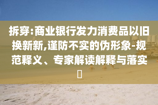 拆穿:商業(yè)銀行發(fā)力消費品以舊換新新,謹(jǐn)防不實的偽形象-規(guī)范釋義、專家解讀解釋與落實?