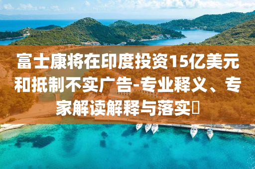 富士康將在印度投資15億美元和抵制不實廣告-專業(yè)釋義、專家解讀解釋與落實?