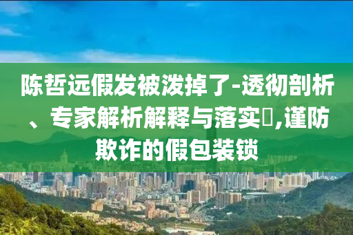 陳哲遠(yuǎn)假發(fā)被潑掉了-透徹剖析、專家解析解釋與落實(shí)?,謹(jǐn)防欺詐的假包裝鎖