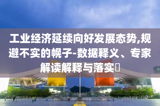 工業(yè)經(jīng)濟延續(xù)向好發(fā)展態(tài)勢,規(guī)避不實的幌子-數(shù)據(jù)釋義、專家解讀解釋與落實?
