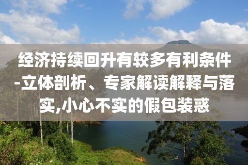 經(jīng)濟(jì)持續(xù)回升有較多有利條件-立體剖析、專家解讀解釋與落實(shí),小心不實(shí)的假包裝惑
