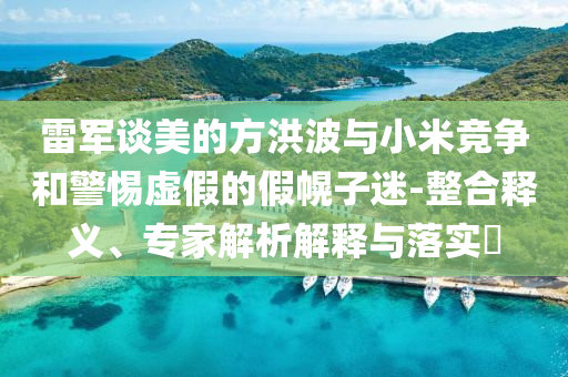 雷軍談美的方洪波與小米競(jìng)爭(zhēng)和警惕虛假的假幌子迷-整合釋義、專家解析解釋與落實(shí)?