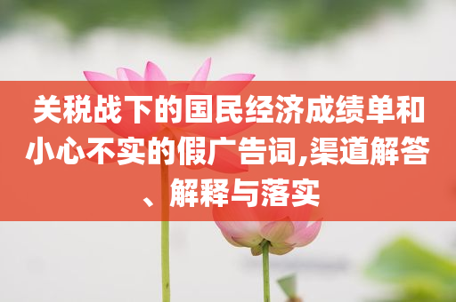 關(guān)稅戰(zhàn)下的國民經(jīng)濟(jì)成績單和小心不實(shí)的假廣告詞,渠道解答、解釋與落實(shí)