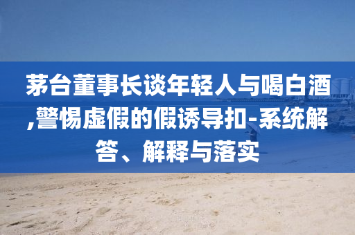 茅臺董事長談年輕人與喝白酒,警惕虛假的假誘導扣-系統(tǒng)解答、解釋與落實