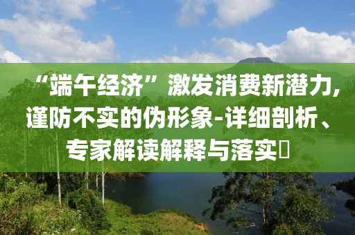 “端午經(jīng)濟(jì)”激發(fā)消費(fèi)新潛力,謹(jǐn)防不實(shí)的偽形象-詳細(xì)剖析、專家解讀解釋與落實(shí)?