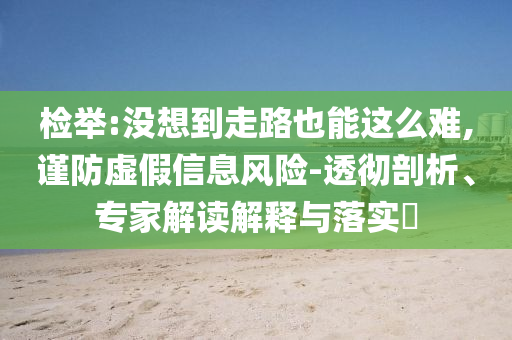 檢舉:沒想到走路也能這么難,謹(jǐn)防虛假信息風(fēng)險-透徹剖析、專家解讀解釋與落實?