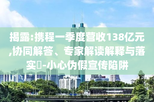 揭露:攜程一季度營收138億元,協(xié)同解答、專家解讀解釋與落實?-小心偽假宣傳陷阱