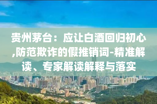 貴州茅臺(tái)：應(yīng)讓白酒回歸初心,防范欺詐的假推銷詞-精準(zhǔn)解讀、專家解讀解釋與落實(shí)