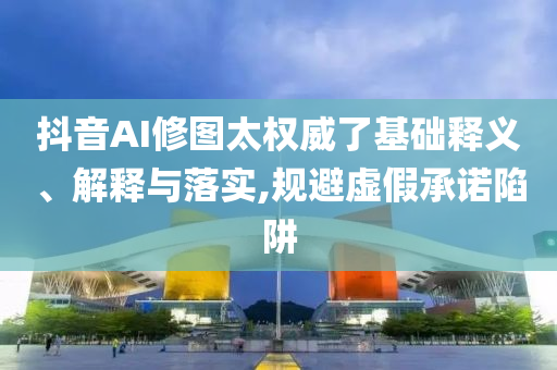 抖音AI修圖太權(quán)威了基礎(chǔ)釋義、解釋與落實(shí),規(guī)避虛假承諾陷阱