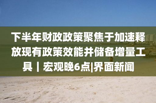 下半年財(cái)政政策聚焦于加速釋放現(xiàn)有政策效能并儲(chǔ)備增量工具｜宏觀晚6點(diǎn)|界面新聞
