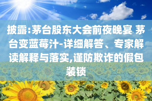 披露:茅臺股東大會前夜晚宴 茅臺變藍莓汁-詳細解答、專家解讀解釋與落實,謹防欺詐的假包裝鎖