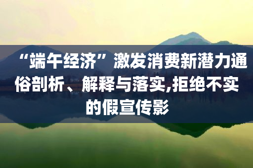 “端午經(jīng)濟(jì)”激發(fā)消費新潛力通俗剖析、解釋與落實,拒絕不實的假宣傳影