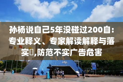 孫楊說自己5年沒碰過200自:專業(yè)釋義、專家解讀解釋與落實(shí)?,防范不實(shí)廣告危害