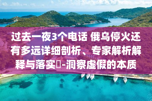 過去一夜3個(gè)電話 俄烏?；疬€有多遠(yuǎn)詳細(xì)剖析、專家解析解釋與落實(shí)?-洞察虛假的本質(zhì)