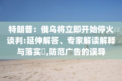 特朗普：俄烏將立即開始?；鹫勁?延伸解答、專家解讀解釋與落實(shí)?,防范廣告的誤導(dǎo)