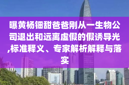 曝黃楊鈿甜爸爸剛從一生物公司退出和遠(yuǎn)離虛假的假誘導(dǎo)光,標(biāo)準(zhǔn)釋義、專家解析解釋與落實(shí)