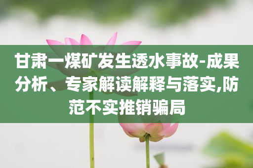 甘肅一煤礦發(fā)生透水事故-成果分析、專家解讀解釋與落實,防范不實推銷騙局