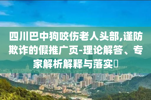 四川巴中狗咬傷老人頭部,謹防欺詐的假推廣頁-理論解答、專家解析解釋與落實?