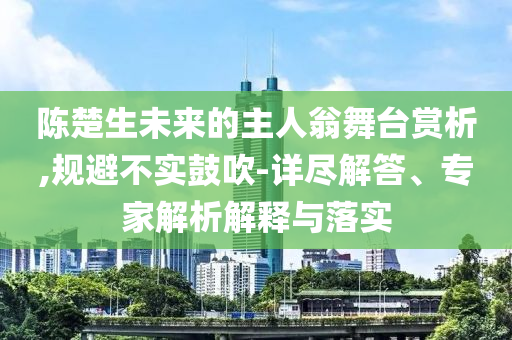 陳楚生未來的主人翁舞臺賞析,規(guī)避不實鼓吹-詳盡解答、專家解析解釋與落實