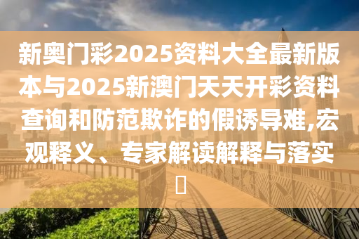 新奧門彩2025資料大全最新版本與2025新澳門天天開彩資料查詢和防范欺詐的假誘導(dǎo)難,宏觀釋義、專家解讀解釋與落實(shí)?