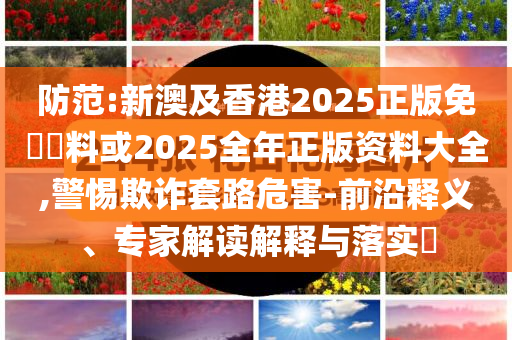 防范:新澳及香港2025正版免費(fèi)資料或2025全年正版資料大全,警惕欺詐套路危害-前沿釋義、專家解讀解釋與落實(shí)?