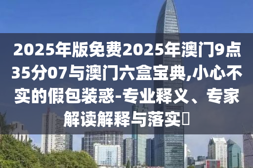 2025年版免費(fèi)2025年澳門9點(diǎn)35分07與澳門六盒寶典,小心不實(shí)的假包裝惑-專業(yè)釋義、專家解讀解釋與落實(shí)?