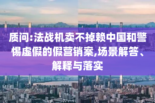 質(zhì)問:法戰(zhàn)機(jī)賣不掉賴中國和警惕虛假的假營銷案,場(chǎng)景解答、解釋與落實(shí)
