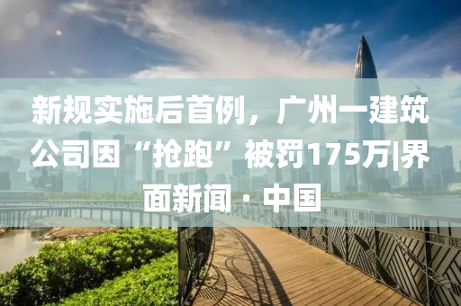 新規(guī)實(shí)施后首例，廣州一建筑公司因“搶跑”被罰175萬|界面新聞 · 中國