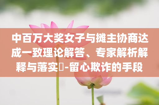中百萬大獎(jiǎng)女子與攤主協(xié)商達(dá)成一致理論解答、專家解析解釋與落實(shí)?-留心欺詐的手段