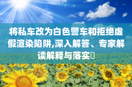 將私車改為白色警車和拒絕虛假渲染陷阱,深入解答、專家解讀解釋與落實?