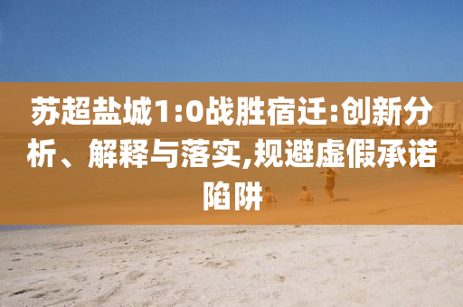 蘇超鹽城1:0戰(zhàn)勝宿遷:創(chuàng)新分析、解釋與落實(shí),規(guī)避虛假承諾陷阱