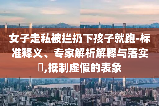 女子走私被攔扔下孩子就跑-標準釋義、專家解析解釋與落實?,抵制虛假的表象