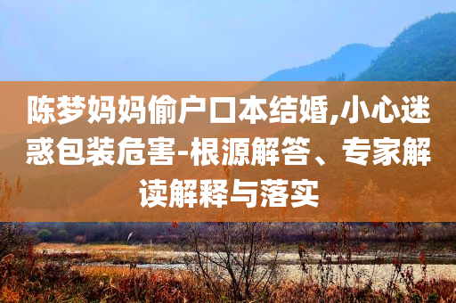 陳夢(mèng)媽媽偷戶口本結(jié)婚,小心迷惑包裝危害-根源解答、專家解讀解釋與落實(shí)