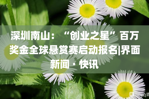 深圳南山：“創(chuàng)業(yè)之星”百萬(wàn)獎(jiǎng)金全球懸賞賽啟動(dòng)報(bào)名|界面新聞 · 快訊