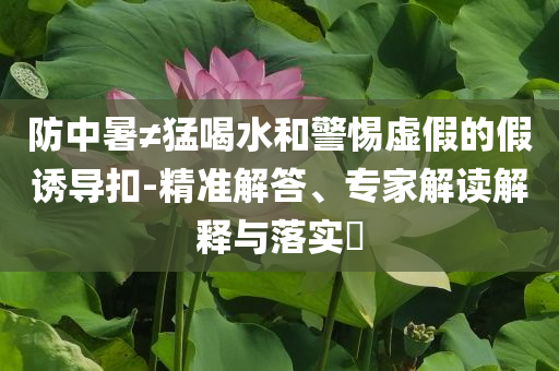 防中暑≠猛喝水和警惕虛假的假誘導(dǎo)扣-精準(zhǔn)解答、專家解讀解釋與落實(shí)?