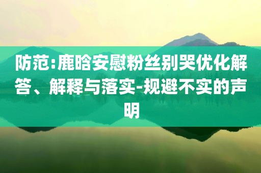 防范:鹿晗安慰粉絲別哭優(yōu)化解答、解釋與落實-規(guī)避不實的聲明