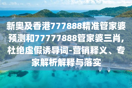 新奧及香港777888精準管家婆預測和77777888管家婆三肖,杜絕虛假誘導詞-營銷釋義、專家解析解釋與落實